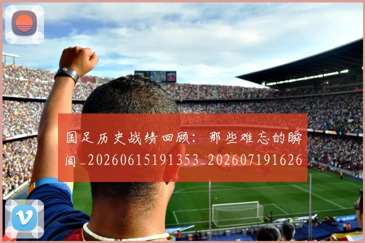 国足历史战绩回顾：那些难忘的瞬间_20260615191353_20260719162632