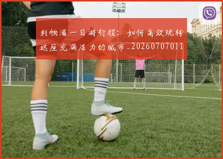 利物浦一日游行程：如何高效玩转这座充满活力的城市_20260707011855_20260718010009