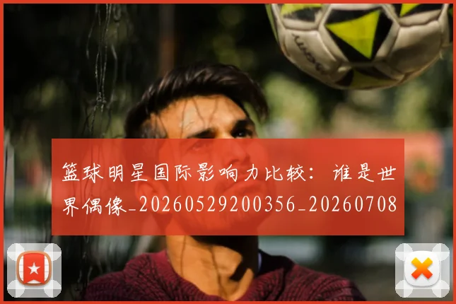 篮球明星国际影响力比较：谁是世界偶像_20260529200356_20260708200118_20260804164542