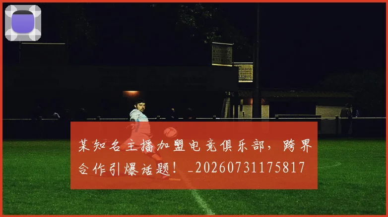 某知名主播加盟电竞俱乐部,跨界合作引爆话题!_20260731175817