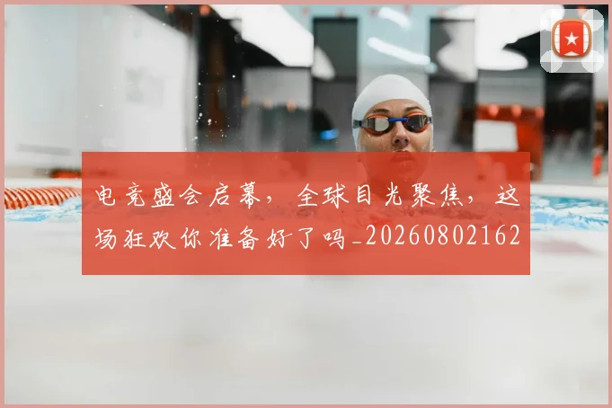 电竞盛会启幕，全球目光聚焦，这场狂欢你准备好了吗_20260802162656