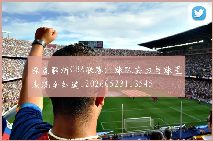 深度解析CBA联赛:球队实力与球星表现全知道_20260523113545