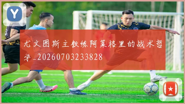 尤文图斯主教练阿莱格里的战术哲学_20260703233828