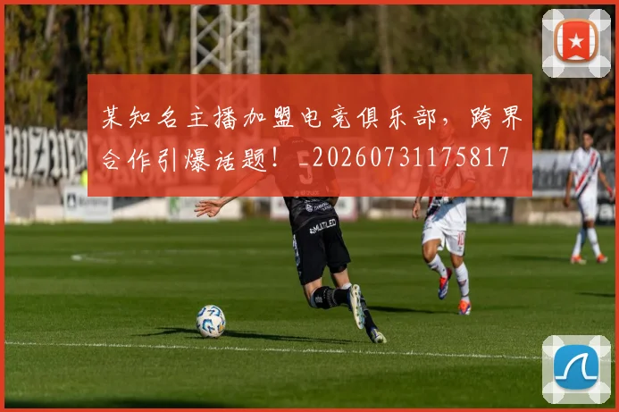 某知名主播加盟电竞俱乐部，跨界合作引爆话题！_20260731175817