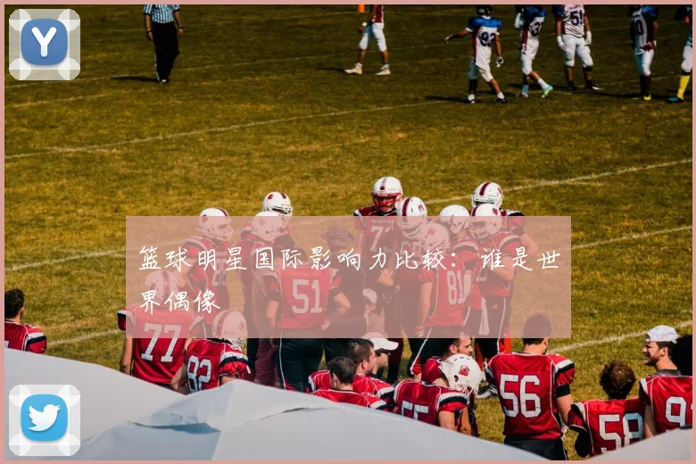 篮球明星国际影响力比较:谁是世界偶像