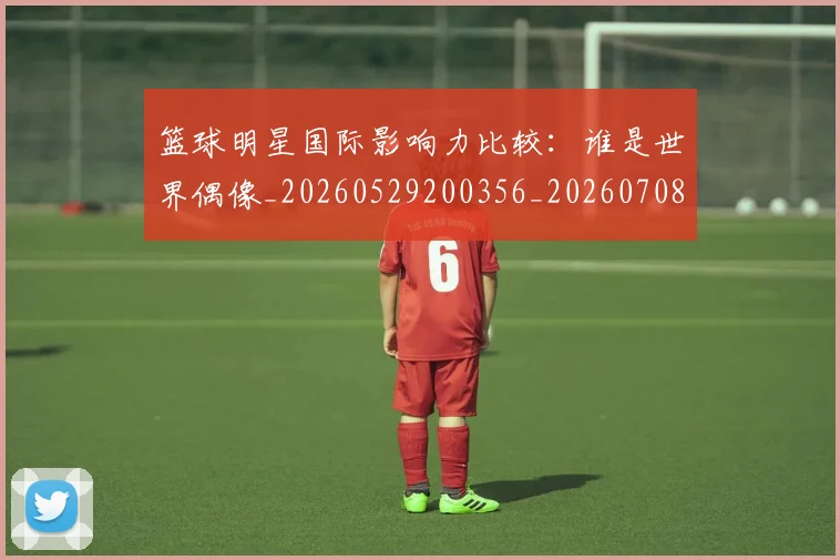 篮球明星国际影响力比较：谁是世界偶像_20260529200356_20260708200118_20260804164542
